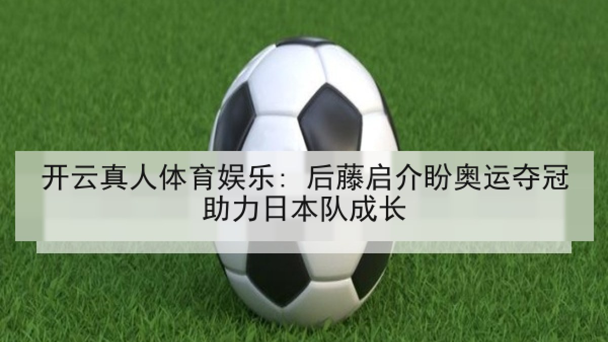 开云真人体育娱乐: 后藤启介盼奥运夺冠助力日本队成长