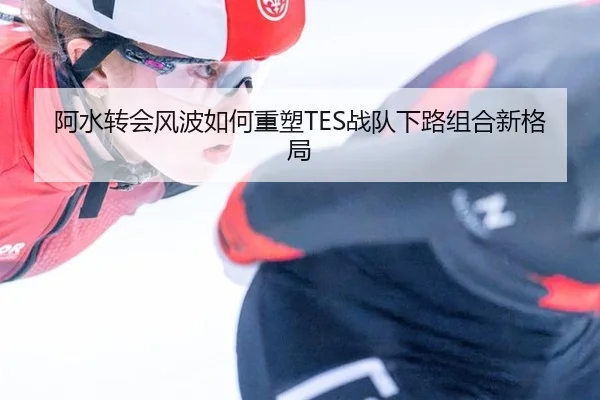 阿水转会风波如何重塑TES战队下路组合新格局