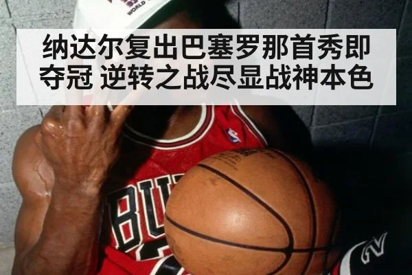 纳达尔复出巴塞罗那首秀即夺冠 逆转之战尽显战神本色